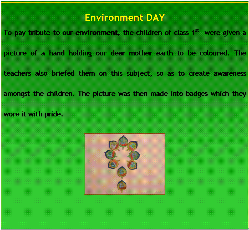 Text Box: Environment DAY
To pay tribute to our environment, the children of class 1st  were given a picture of a hand holding our dear mother earth to be coloured. The teachers also briefed them on this subject, so as to create awareness amongst the children. The picture was then made into badges which they wore it with pride.
 

				
