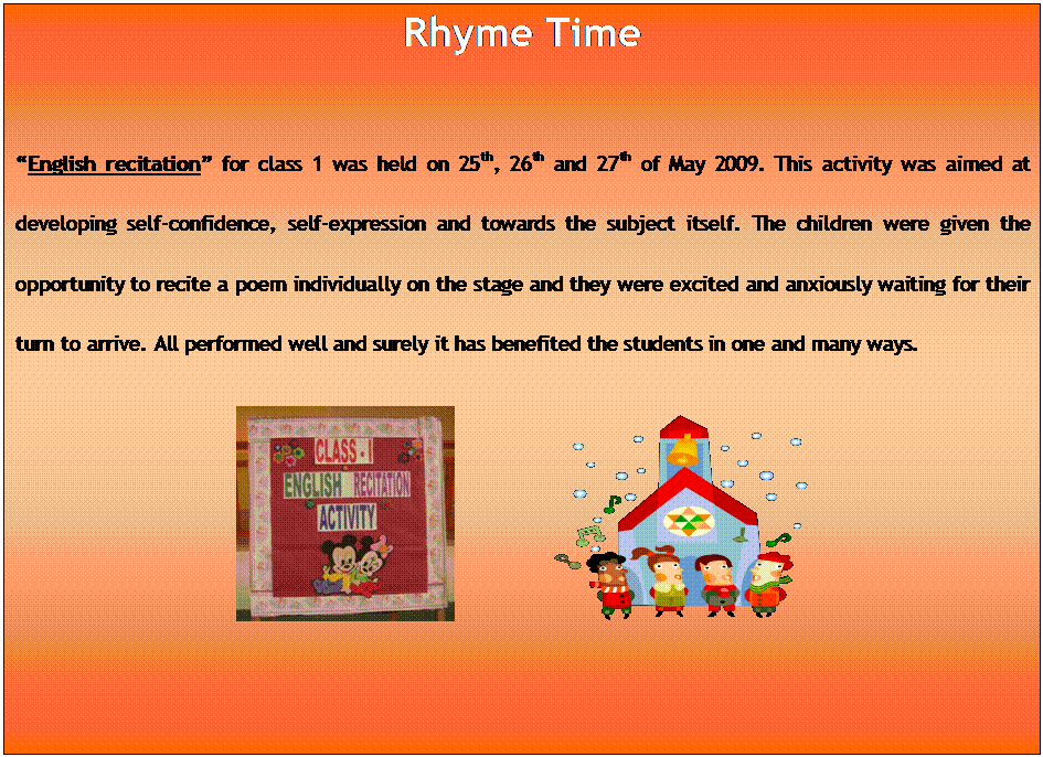 Text Box: Rhyme Time

English recitation for class 1 was held on 25th, 26th and 27th of May 2009. This activity was aimed at developing self-confidence, self-expression and towards the subject itself. The children were given the opportunity to recite a poem individually on the stage and they were excited and anxiously waiting for their turn to arrive. All performed well and surely it has benefited the students in one and many ways.
 		 

